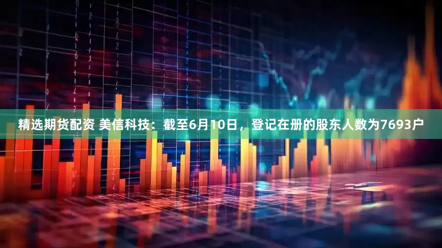 精选期货配资 美信科技：截至6月10日，登记在册的股东人数为7693户