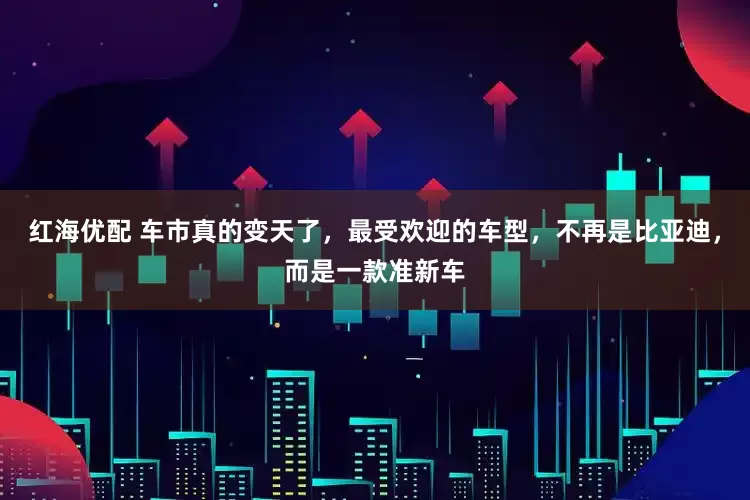 红海优配 车市真的变天了，最受欢迎的车型，不再是比亚迪，而是一款准新车
