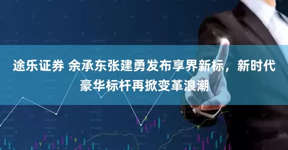 途乐证券 余承东张建勇发布享界新标，新时代豪华标杆再掀变革浪潮