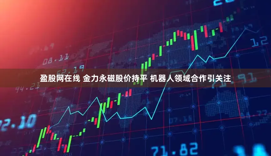 盈股网在线 金力永磁股价持平 机器人领域合作引关注