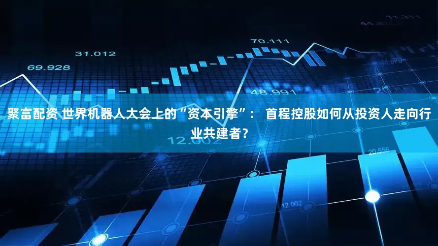 聚富配资 世界机器人大会上的“资本引擎”： 首程控股如何从投资人走向行业共建者？