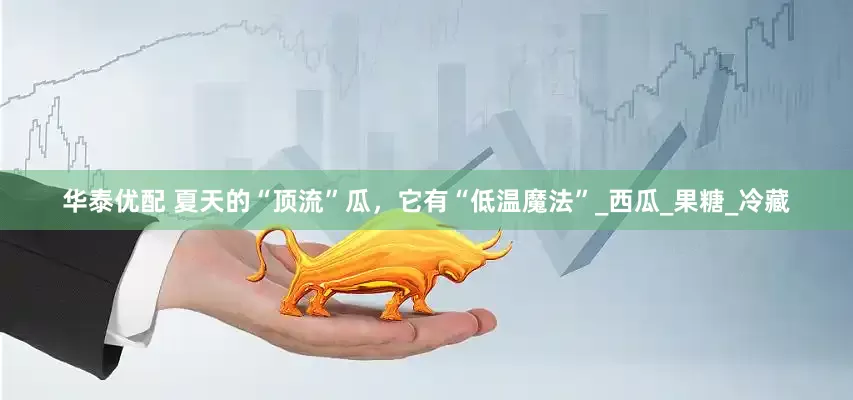 华泰优配 夏天的“顶流”瓜，它有“低温魔法”_西瓜_果糖_冷藏