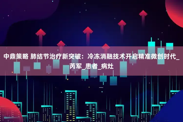 中鼎策略 肺结节治疗新突破：冷冻消融技术开启精准微创时代_芮军_患者_病灶