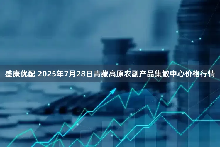 盛康优配 2025年7月28日青藏高原农副产品集散中心价格行情