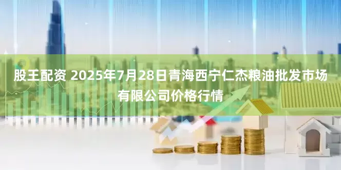 股王配资 2025年7月28日青海西宁仁杰粮油批发市场有限公司价格行情