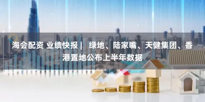 海会配资 业绩快报 |   绿地、陆家嘴、天健集团、香港置地公布上半年数据