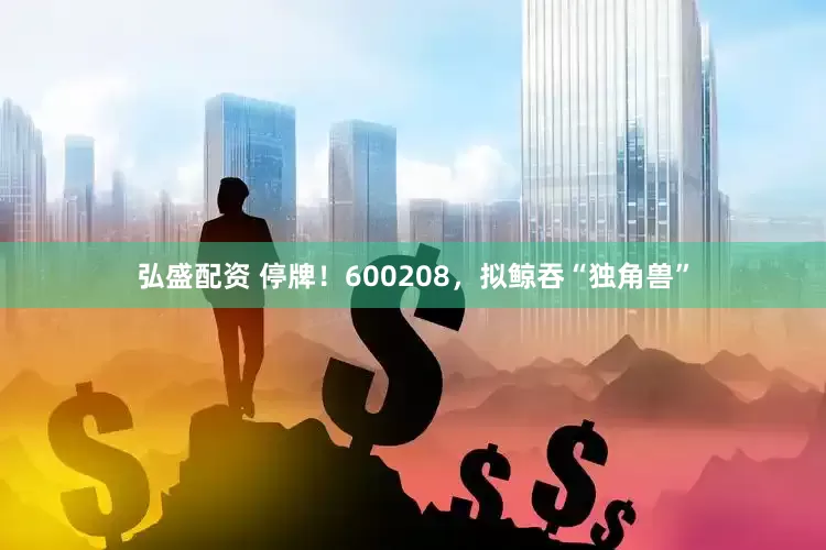 弘盛配资 停牌！600208，拟鲸吞“独角兽”