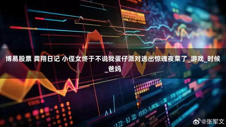 博易股票 龚翔日记 小侄女终于不说我蛋仔派对逃出惊魂夜菜了_游戏_时候_爸妈