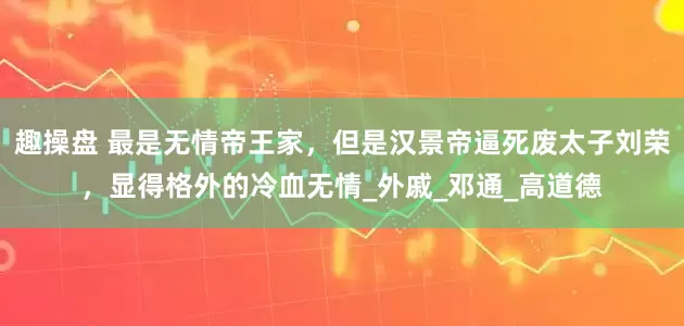 趣操盘 最是无情帝王家，但是汉景帝逼死废太子刘荣，显得格外的冷血无情_外戚_邓通_高道德