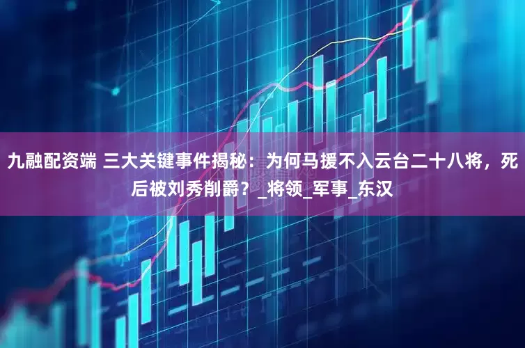 九融配资端 三大关键事件揭秘：为何马援不入云台二十八将，死后被刘秀削爵？_将领_军事_东汉