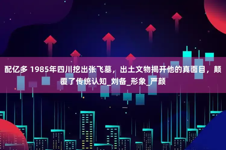 配亿多 1985年四川挖出张飞墓，出土文物揭开他的真面目，颠覆了传统认知_刘备_形象_严颜