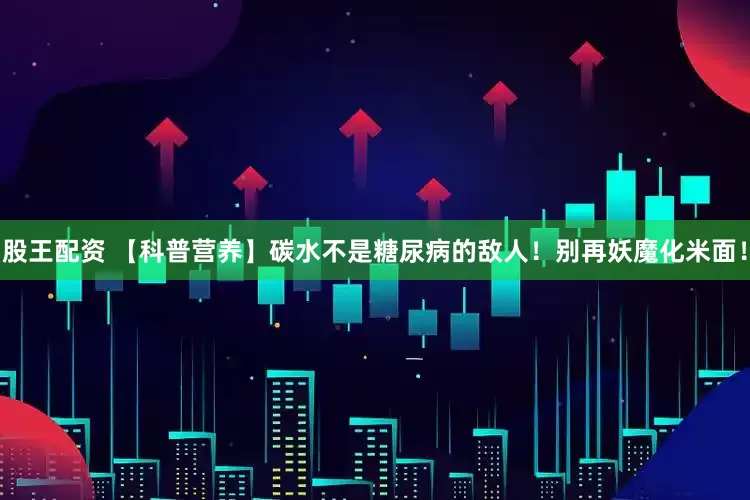 股王配资 【科普营养】碳水不是糖尿病的敌人！别再妖魔化米面！