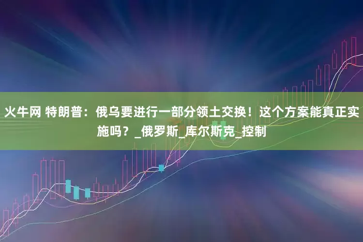 火牛网 特朗普：俄乌要进行一部分领土交换！这个方案能真正实施吗？_俄罗斯_库尔斯克_控制