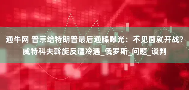 通牛网 普京给特朗普最后通牒曝光：不见面就开战？威特科夫斡旋反遭冷遇_俄罗斯_问题_谈判