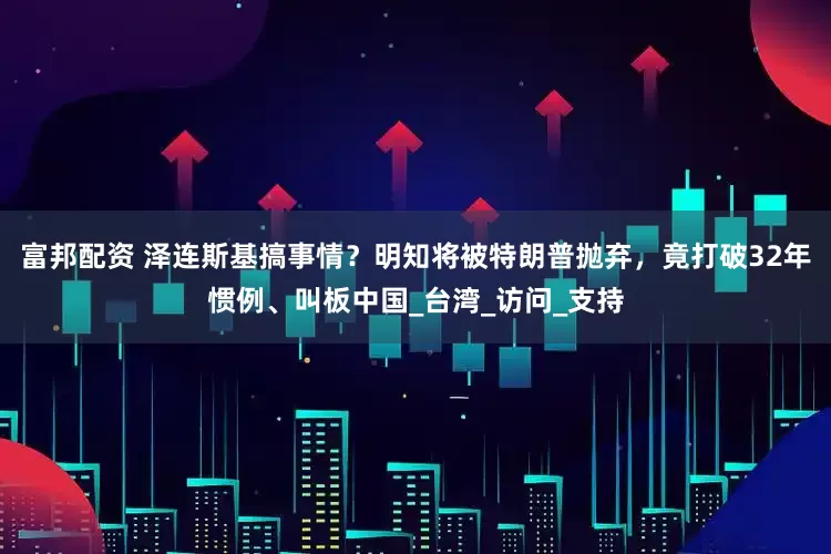富邦配资 泽连斯基搞事情？明知将被特朗普抛弃，竟打破32年惯例、叫板中国_台湾_访问_支持