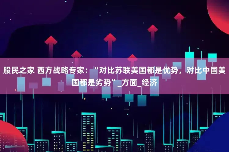 股民之家 西方战略专家：“对比苏联美国都是优势，对比中国美国都是劣势”_方面_经济