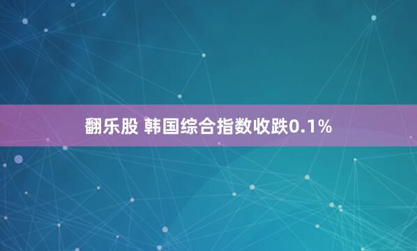 翻乐股 韩国综合指数收跌0.1%
