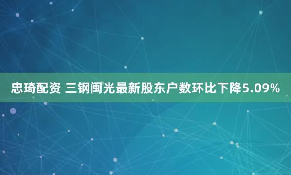 忠琦配资 三钢闽光最新股东户数环比下降5.09%