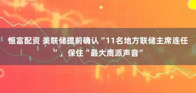 恒富配资 美联储提前确认“11名地方联储主席连任”，保住“最大鹰派声音”