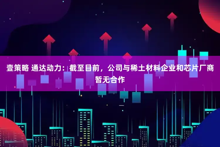 壹策略 通达动力：截至目前，公司与稀土材料企业和芯片厂商暂无合作