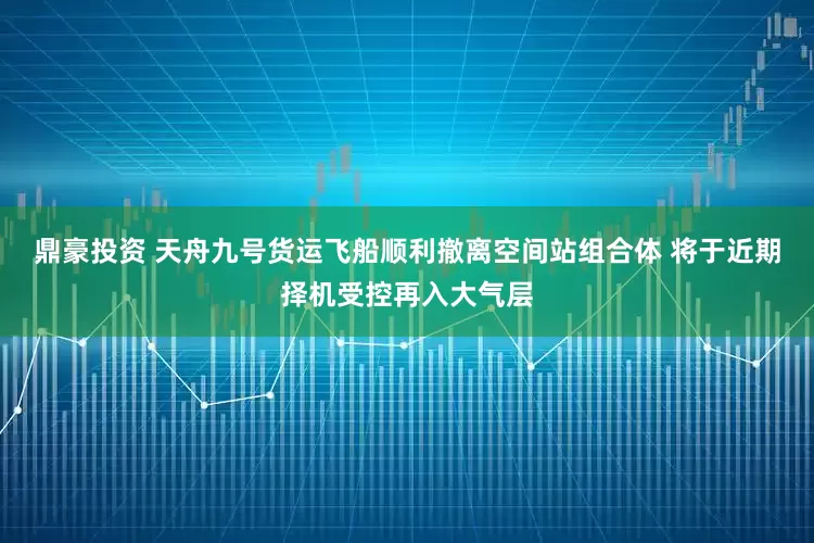 鼎豪投资 天舟九号货运飞船顺利撤离空间站组合体 将于近期择机受控再入大气层