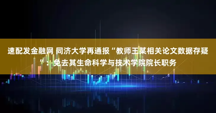 速配发金融网 同济大学再通报“教师王某相关论文数据存疑”：免去其生命科学与技术学院院长职务