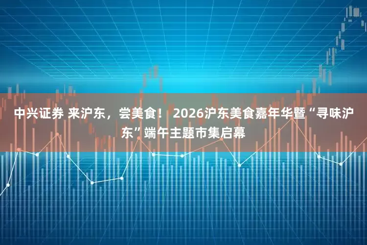中兴证券 来沪东，尝美食！ 2026沪东美食嘉年华暨“寻味沪东”端午主题市集启幕